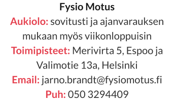 Fysio Motus Aukiolo: sovitusti ja ajanvarauksen mukaan myös viikonloppuisin Toimipisteet: Merivirta 5, Espoo ja Valimotie 13a, Helsinki  Email: jarno.brandt@fysiomotus.fi Puh: 050 3294409