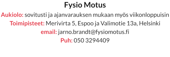 Fysio Motus Aukiolo: sovitusti ja ajanvarauksen mukaan myös viikonloppuisin Toimipisteet: Merivirta 5, Espoo ja Valimotie 13a, Helsinki email: jarno.brandt@fysiomotus.fi Puh: 050 3294409